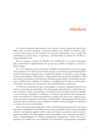 v
PREFÁCIO
Os vários problemas relacionados com o álcool e outras drogas no local de tra-
balho, que se estima custarem à economia milhares de milhões de dólares todos
os anos, fazem parte de um conjunto de assuntos relacionados com a saúde dos
trabalhadores, o bem-estar e a segurança, a produtividade nos locais de trabalho e a
responsabilidade civil
Por esse motivo, os locais de trabalho são considerados um contexto adequado
para a formulação e implementação de programas e políticas dirigidas ao álcool e a
outras drogas
Na 73ª Conferência Internacional do Trabalho, reconhecendo-se tais preocupa-
ções, adoptou-se em 1987 uma resolução em que se reaﬁrmava o papel dos parceiros
sociais na busca de soluções para os problemas ligados ao álcool e a outras drogas
nos locais de trabalho. Desde então, a Organização Internacional do Trabalho (OIT)
tem estado activamente envolvida neste domínio, promovendo a formulação de polí-
ticas, a melhoria das condições de trabalho, a sensibilização de todos os interessados,
a formação em supervisão e programas de aconselhamento e assistência.
A OIT tem consciência de que as abordagens e soluções a adoptar devem ter em
conta as circunstâncias particulares de cada situação, especialmente os diferentes fac-
tores culturais, sociais e económicos. As iniciativas neste domínio devem ser ligadas
a outros esforços destinados a melhorar as condições de trabalho. Por conseguinte,
existe necessidade de elaborar programas no quadro da cultura das empresas, pro-
moção da saúde, segurança, bem-estar e produtividade. Tais programas devem estar,
acima de tudo, em sintonia com as políticas de âmbito nacional e ligados às iniciativas
e serviços no seio da comunidade.
Com a sua composição tripartida, a OIT é sensível às preocupações dos seus mem-
bros com os problemas relacionados com os locais de trabalho. Os governos pretendem
reduzir o seu impacto negativo sobre o desenvolvimento económico, custos sociais e
segurança pública. Os empregadores estão preocupados com a segurança, produtivi-
dade e competitividade. Os sindicatos pretendem salvaguardar a saúde, bem-estar e
segurança no trabalho dos seus membros. Estes interesses e preocupações convergem
 