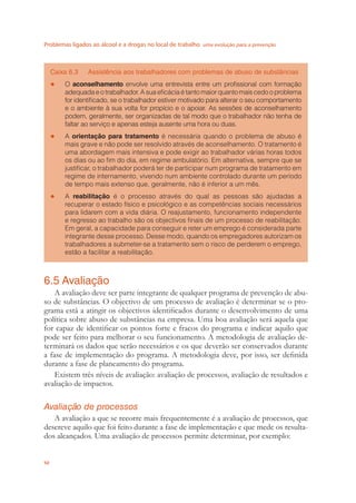 Problemas ligados ao álcool e a drogas no local de trabalho uma evolução para a prevenção
50
Caixa 6.3 Assistência aos trabalhadores com problemas de abuso de substâncias
O● aconselhamento envolve uma entrevista entre um proﬁssional com formação
adequada e o trabalhador. A sua eﬁcácia é tanto maior quanto mais cedo o problema
for identiﬁcado, se o trabalhador estiver motivado para alterar o seu comportamento
e o ambiente à sua volta for propício e o apoiar. As sessões de aconselhamento
podem, geralmente, ser organizadas de tal modo que o trabalhador não tenha de
faltar ao serviço e apenas esteja ausente uma hora ou duas.
A● orientação para tratamento é necessária quando o problema de abuso é
mais grave e não pode ser resolvido através de aconselhamento. O tratamento é
uma abordagem mais intensiva e pode exigir ao trabalhador várias horas todos
os dias ou ao ﬁm do dia, em regime ambulatório. Em alternativa, sempre que se
justiﬁcar, o trabalhador poderá ter de participar num programa de tratamento em
regime de internamento, vivendo num ambiente controlado durante um período
de tempo mais extenso que, geralmente, não é inferior a um mês.
A● reabilitação é o processo através do qual as pessoas são ajudadas a
recuperar o estado físico e psicológico e as competências sociais necessários
para lidarem com a vida diária. O reajustamento, funcionamento independente
e regresso ao trabalho são os objectivos ﬁnais de um processo de reabilitação.
Em geral, a capacidade para conseguir e reter um emprego é considerada parte
integrante desse processo. Desse modo, quando os empregadores autorizam os
trabalhadores a submeter-se a tratamento sem o risco de perderem o emprego,
estão a facilitar a reabilitação.
6.5 Avaliação
A avaliação deve ser parte integrante de qualquer programa de prevenção de abu-
so de substâncias. O objectivo de um processo de avaliação é determinar se o pro-
grama está a atingir os objectivos identiﬁcados durante o desenvolvimento de uma
política sobre abuso de substâncias na empresa. Uma boa avaliação será aquela que
for capaz de identiﬁcar os pontos forte e fracos do programa e indicar aquilo que
pode ser feito para melhorar o seu funcionamento. A metodologia de avaliação de-
terminará os dados que serão necessários e os que deverão ser conservados durante
a fase de implementação do programa. A metodologia deve, por isso, ser deﬁnida
durante a fase de planeamento do programa.
Existem três níveis de avaliação: avaliação de processos, avaliação de resultados e
avaliação de impactos.
Avaliação de processos
A avaliação a que se recorre mais frequentemente é a avaliação de processos, que
descreve aquilo que foi feito durante a fase de implementação e que mede os resulta-
dos alcançados. Uma avaliação de processos permite determinar, por exemplo:
 