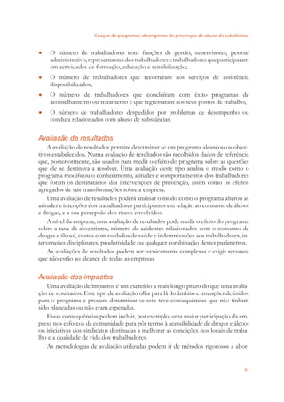 Criação de programas abrangentes de prevenção de abuso de substâncias
51
O número de trabalhadores com funções de gestão, supervisores, pessoal●
administrativo,representantesdostrabalhadoresetrabalhadoresqueparticiparam
em actividades de formação, educação e sensibilização;
O número de trabalhadores que recorreram aos serviços de assistência●
disponibilizados;
O número de trabalhadores que concluíram com êxito programas de●
aconselhamento ou tratamento e que regressaram aos seus postos de trabalho;
O número de trabalhadores despedidos por problemas de desempenho ou●
conduta relacionados com abuso de substâncias.
Avaliação de resultados
A avaliação de resultados permite determinar se um programa alcançou os objec-
tivos estabelecidos. Numa avaliação de resultados são recolhidos dados de referência
que, posteriormente, são usados para medir o efeito do programa sobre as questões
que ele se destinava a resolver. Uma avaliação deste tipo analisa o modo como o
programa modiﬁcou o conhecimento, atitudes e comportamentos dos trabalhadores
que foram os destinatários das intervenções de prevenção, assim como os efeitos
agregados de tais transformações sobre a empresa.
Uma avaliação de resultados poderá analisar o modo como o programa alterou as
atitudes e intenções dos trabalhadores participantes em relação ao consumo de álcool
e drogas, e a sua percepção dos riscos envolvidos.
A nível da empresa, uma avaliação de resultados pode medir o efeito do programa
sobre a taxa de absentismo, número de acidentes relacionados com o consumo de
drogas e álcool, custos com cuidados de saúde e indemnizações aos trabalhadores, in-
tervenções disciplinares, produtividade ou qualquer combinação destes parâmetros.
As avaliações de resultados podem ser tecnicamente complexas e exigir recursos
que não estão ao alcance de todas as empresas.
Avaliação dos impactos
Uma avaliação de impactos é um exercício a mais longo prazo do que uma avalia-
ção de resultados. Este tipo de avaliação olha para lá do âmbito e intenções deﬁnidos
para o programa e procura determinar se este teve consequências que não tinham
sido planeadas ou não eram esperadas.
Essas consequências podem incluir, por exemplo, uma maior participação da em-
presa nos esforços da comunidade para pôr termo à acessibilidade de drogas e álcool
ou iniciativas dos sindicatos destinadas a melhorar as condições nos locais de traba-
lho e a qualidade de vida dos trabalhadores.
As metodologias de avaliação utilizadas podem ir de métodos rigorosos a abor-
 