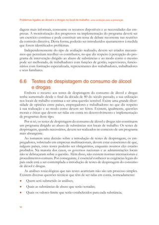Problemas ligados ao álcool e a drogas no local de trabalho uma evolução para a prevenção
52
dagens mais informais, consoante os recursos disponíveis e as necessidades das em-
presas. A monitorização dos progressos na implementação do programa deverá ser
um exercício contínuo e pode constituir um tema de debate recorrente nas reuniões
da comissão directiva. Desta forma, poderão ser introduzidos ajustamentos à medida
que forem identiﬁcados problemas.
Independentemente do tipo de avaliação realizado, devem ser criados mecanis-
mos que permitam recolher os contributos, no que diz respeito à percepção do pro-
grama de intervenção dirigido ao abuso de substâncias e ao modo como o mesmo
pode ser melhorado, de trabalhadores com funções de gestão, supervisores, funcio-
nários com formação especializada, representantes dos trabalhadores, trabalhadores
e seus familiares.
6.6 Testes de despistagem do consumo de álcool
e drogas
Embora o recurso aos testes de despistagem do consumo de álcool e drogas
tenha aumentado desde o ﬁnal da década de 80 do século passado, a sua utilização
nos locais de trabalho continua a ser uma questão sensível. Existe uma grande diver-
sidade de opiniões entre países, empregadores e trabalhadores no que diz respeito
à sua realização e ao modo como devem ser feitos. Existem, igualmente, questões
morais e éticas que devem ser tidas em conta no desenvolvimento e implementação
de programas deste tipo.
Por si só, os testes de despistagem do consumo de álcool e drogas não constituem
um programa dirigido ao abuso de substâncias nos locais de trabalho. Os testes de
despistagem, quando necessários, devem ser realizados no contexto de um programa
mais abrangente.
Ao tomarem uma decisão sobre a introdução de testes de despistagem, os em-
pregadores, sobretudo em empresas multinacionais, devem estar conscientes de que,
nalguns países, estes testes poderão ser obrigatórios, enquanto noutros eles estarão
proibidos. Na maioria dos casos, os governos nacionais e as administrações locais
não se debruçaram sobre a questão. Além disso, não existem normas internacionais e
procedimentos comuns. Por conseguinte, é essencial conhecer as exigências legais do
país onde está a ser contemplada a introdução de testes de despistagem do consumo
de álcool e drogas.
As análises toxicológicas que tais testes acarretam não são um processo simples.
Existem diversas questões técnicas que têm de ser tidas em conta, nomeadamente:
Quem será submetido às análises;●
Quais as substâncias de abuso que serão testadas;●
Quais os valores-limite que serão estabelecidos para cada substância;●
 