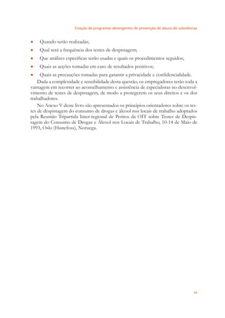Criação de programas abrangentes de prevenção de abuso de substâncias
53
Quando serão realizadas;●
Qual será a frequência dos testes de despistagem;●
Que análises especíﬁcas serão usadas e quais os procedimentos seguidos;●
Quais as acções tomadas em caso de resultados positivos;●
Quais as precauções tomadas para garantir a privacidade e conﬁdencialidade.●
Dada a complexidade e sensibilidade desta questão, os empregadores terão toda a
vantagem em recorrer ao aconselhamento e assistência de especialistas no desenvol-
vimento de testes de despistagem, de modo a protegerem os seus direitos e os dos
trabalhadores.
No Anexo V deste livro são apresentados os princípios orientadores sobre os tes-
tes de despistagem do consumo de drogas e álcool nos locais de trabalho adoptados
pela Reunião Tripartida Inter-regional de Peritos da OIT sobre Testes de Despis-
tagem do Consumo de Drogas e Álcool nos Locais de Trabalho, 10-14 de Maio de
1993, Oslo (Hønefoss), Noruega.
 