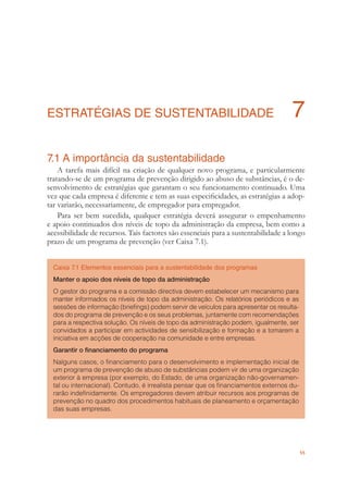 55
ESTRATÉGIAS DE SUSTENTABILIDADE 7
7.1 A importância da sustentabilidade
A tarefa mais difícil na criação de qualquer novo programa, e particularmente
tratando-se de um programa de prevenção dirigido ao abuso de substâncias, é o de-
senvolvimento de estratégias que garantam o seu funcionamento continuado. Uma
vez que cada empresa é diferente e tem as suas especiﬁcidades, as estratégias a adop-
tar variarão, necessariamente, de empregador para empregador.
Para ser bem sucedida, qualquer estratégia deverá assegurar o empenhamento
e apoio continuados dos níveis de topo da administração da empresa, bem como a
acessibilidade de recursos. Tais factores são essenciais para a sustentabilidade a longo
prazo de um programa de prevenção (ver Caixa 7.1).
Caixa 7.1 Elementos essenciais para a sustentabilidade dos programas
Manter o apoio dos níveis de topo da administração
O gestor do programa e a comissão directiva devem estabelecer um mecanismo para
manter informados os níveis de topo da administração. Os relatórios periódicos e as
sessões de informação (brieﬁngs) podem servir de veículos para apresentar os resulta-
dos do programa de prevenção e os seus problemas, juntamente com recomendações
para a respectiva solução. Os níveis de topo da administração podem, igualmente, ser
convidados a participar em actividades de sensibilização e formação e a tomarem a
iniciativa em acções de cooperação na comunidade e entre empresas.
Garantir o ﬁnanciamento do programa
Nalguns casos, o ﬁnanciamento para o desenvolvimento e implementação inicial de
um programa de prevenção de abuso de substâncias podem vir de uma organização
exterior à empresa (por exemplo, do Estado, de uma organização não-governamen-
tal ou internacional). Contudo, é irrealista pensar que os ﬁnanciamentos externos du-
rarão indeﬁnidamente. Os empregadores devem atribuir recursos aos programas de
prevenção no quadro dos procedimentos habituais de planeamento e orçamentação
das suas empresas.
 