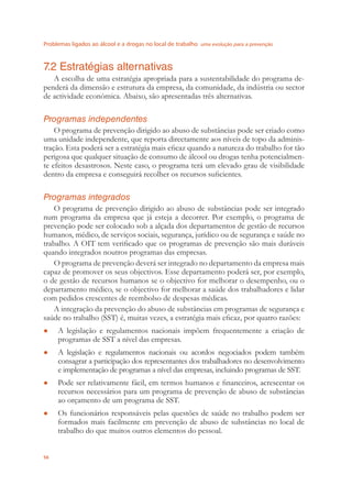 Problemas ligados ao álcool e a drogas no local de trabalho uma evolução para a prevenção
56
7.2 Estratégias alternativas
A escolha de uma estratégia apropriada para a sustentabilidade do programa de-
penderá da dimensão e estrutura da empresa, da comunidade, da indústria ou sector
de actividade económica. Abaixo, são apresentadas três alternativas.
Programas independentes
O programa de prevenção dirigido ao abuso de substâncias pode ser criado como
uma unidade independente, que reporta directamente aos níveis de topo da adminis-
tração. Esta poderá ser a estratégia mais eﬁcaz quando a natureza do trabalho for tão
perigosa que qualquer situação de consumo de álcool ou drogas tenha potencialmen-
te efeitos desastrosos. Neste caso, o programa terá um elevado grau de visibilidade
dentro da empresa e conseguirá recolher os recursos suﬁcientes.
Programas integrados
O programa de prevenção dirigido ao abuso de substâncias pode ser integrado
num programa da empresa que já esteja a decorrer. Por exemplo, o programa de
prevenção pode ser colocado sob a alçada dos departamentos de gestão de recursos
humanos, médico, de serviços sociais, segurança, jurídico ou de segurança e saúde no
trabalho. A OIT tem veriﬁcado que os programas de prevenção são mais duráveis
quando integrados noutros programas das empresas.
O programa de prevenção deverá ser integrado no departamento da empresa mais
capaz de promover os seus objectivos. Esse departamento poderá ser, por exemplo,
o de gestão de recursos humanos se o objectivo for melhorar o desempenho, ou o
departamento médico, se o objectivo for melhorar a saúde dos trabalhadores e lidar
com pedidos crescentes de reembolso de despesas médicas.
A integração da prevenção do abuso de substâncias em programas de segurança e
saúde no trabalho (SST) é, muitas vezes, a estratégia mais eﬁcaz, por quatro razões:
A legislação e regulamentos nacionais impõem frequentemente a criação de●
programas de SST a nível das empresas.
A legislação e regulamentos nacionais ou acordos negociados podem também●
consagrar a participação dos representantes dos trabalhadores no desenvolvimento
e implementação de programas a nível das empresas, incluindo programas de SST.
Pode ser relativamente fácil, em termos humanos e ﬁnanceiros, acrescentar os●
recursos necessários para um programa de prevenção de abuso de substâncias
ao orçamento de um programa de SST.
Os funcionários responsáveis pelas questões de saúde no trabalho podem ser●
formados mais facilmente em prevenção de abuso de substâncias no local de
trabalho do que muitos outros elementos do pessoal.
 