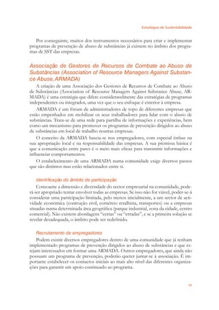 Estratégias de Sustentabilidade
57
Por conseguinte, muitos dos instrumentos necessários para criar e implementar
programas de prevenção de abuso de substâncias já existem no âmbito dos progra-
mas de SST das empresas.
Associação de Gestores de Recursos de Combate ao Abuso de
Substâncias (Association of Resource Managers Against Substan-
ce Abuse,ARMADA)
A criação de uma Associação dos Gestores de Recursos de Combate ao Abuso
de Substâncias (Association of Resource Managers Against Substance Abuse, AR-
MADA) é uma estratégia que difere consideravelmente das estratégias de programas
independentes ou integrados, uma vez que o seu enfoque é exterior à empresa.
ARMADA é um fórum de administradores de topo de diferentes empresas que
estão empenhados em mobilizar os seus trabalhadores para lidar com o abuso de
substâncias. Trata-se de uma rede para partilha de informações e experiências, bem
como um mecanismo para promover os programas de prevenção dirigidos ao abuso
de substâncias em local de trabalho noutras empresas.
O conceito da ARMADA baseia-se nos empregadores, com especial ênfase na
sua apropriação local e na responsabilidade das empresas. A sua premissa básica é
que a comunicação entre pares é o meio mais eﬁcaz para transmitir informações e
inﬂuenciar comportamentos.
O estabelecimento de uma ARMADA numa comunidade exige diversos passos
que são distintos mas estão relacionados entre si.
Identificação do âmbito de participação
Consoante a dimensão e diversidade do sector empresarial na comunidade, pode-
rá ser apropriado tentar envolver todas as empresas. Se isso não for viável, poder-se-á
considerar uma participação limitada, pelo menos inicialmente, a um sector de acti-
vidade económica (contrução civil, comércio retalhista, transportes) ou a empresas
situadas numa determinada área geográﬁca (parque industrial, zona da cidade, centro
comercial). Não existem abordagens “certas” ou “erradas”, e se a primeira solução se
revelar desadequada, o âmbito pode ser redeﬁnido.
Recrutamento de empregadores
Podem existir diversos empregadores dentro de uma comunidade que já tenham
implementado programas de prevenção dirigidos ao abuso de substâncias e que es-
tejam interessados em formar uma ARMADA. Outros empregadores, que ainda não
possuam um programa de prevenção, poderão querer juntar-se à associação. É im-
portante estabelecer os contactos iniciais ao mais alto nível das diferentes organiza-
ções para garantir um apoio continuado ao programa.
 
