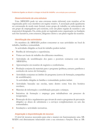 Problemas ligados ao álcool e a drogas no local de trabalho uma evolução para a prevenção
58
Desenvolvimento de uma estrutura
Uma ARMADA pode ter uma estrutura muito informal, com reuniões ad hoc
organizadas pelos seus membros em regime rotativo. A associação pode igualmente
ser estruturada de modo mais formal, como grupo de trabalho ou subcomissão de
um grupo de empregadores pré-existente, com um plano regular de reuniões e um
responsável designado. Ou, então, pode ser registada como organização ou fundação
sem ﬁns lucrativos, com estatutos, dirigentes eleitos e um plano regular de reuniões.
Identificação das actividades
Os membros da ARMADA podem concentrar as suas actividades no local de
trabalho, famílias e comunidade.
As actividades dirigidas ao local de trabalho podem incluir:
Partilha de informações e experiências;●
Visitas aos locais de trabalho dos diferentes membros;●
Actividades de sensibilização dos pares e possíveis contactos com outras●
ARMADAs;
Apresentações em reuniões de negócios e conferências;●
Produção conjunta de materiais para o programa (políticas, cartazes, panﬂetos e●
currículos de cursos de formação);
Actividades conjuntas no âmbito do programa (cursos de formação, campanhas●
de sensibilização).
As actividades dirigidas às famílias e comunidades podem incluir:
Actividades baseadas nas escolas, tanto dentro como fora dos horários●
escolares;
Materiais de informação e sensibilização para pais e crianças;●
Iniciativas de formação e emprego para trabalhadores em processo de●
recuperação;
Promoção de leis e regulamentos que sirvam de esteio a programas de prevenção●
dirigidos ao abuso de substâncias e a serviços complementares no seio das
comunidades;
Instalações e actividades recreativas.●
Angariação e disponibilização de recursos
O nível de recursos necessário para criar e manter em funcionamento uma AR-
MADA está directamente relacionado com a sua estrutura e funções. Para as AR-
 