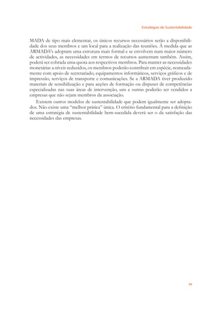 Estratégias de Sustentabilidade
59
MADA de tipo mais elementar, os únicos recursos necessários serão a disponibili-
dade dos seus membros e um local para a realização das reuniões. À medida que as
ARMADA's adoptam uma estrutura mais formal e se envolvem num maior número
de actividades, as necessidades em termos de recursos aumentam também. Assim,
poderá ser cobrada uma quota aos respectivos membros. Para manter as necessidades
monetárias a níveis reduzidos, os membros poderão contribuir em espécie, nomeada-
mente com apoio de secretariado, equipamentos informáticos, serviços gráﬁcos e de
impressão, serviços de transporte e comunicações. Se a ARMADA tiver produzido
materiais de sensibilização e para acções de formação ou dispuser de competências
especializadas nas suas áreas de intervenção, uns e outras poderão ser vendidos a
empresas que não sejam membros da associação.
Existem outros modelos de sustentabilidade que podem igualmente ser adopta-
dos. Não existe uma “melhor prática” única. O critério fundamental para a deﬁnição
de uma estratégia de sustentabilidade bem-sucedida deverá ser o da satisfação das
necessidades das empresas.
 