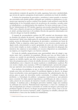 Problemas ligados ao álcool e a drogas no local de trabalho uma evolução para a prevenção
vi
num poderoso conjunto de questões de saúde, segurança, bem-estar e produtividade,
que servem de suporte a programas de prevenção e assistência nos locais de trabalho.
A eﬁcácia dos programas de prevenção e assistência é maior quando os mesmos
são executados num quadro político adequado que estabeleça os parâmetros e os ele-
mentos que suportam as acções a realizar. Esse quadro é mais aceitável e mais fácil de
implementar se for formulado através de um processo de consultas e acordos entre
os trabalhadores e as administrações das empresas. Foi nesse contexto que o Conse-
lho de Administração da OIT decidiu organizar uma reunião tripartida de peritos em
1995, com o objectivo de aprovar um Manual de recomendações práticas, Management
of alcohol- and drug-related issues in the workplace (Gestão das questões relacionadas com
o álcool e drogas no local de trabalho).
O manual de recomendações práticas da OIT constitui um documento único
no domínio da redução da procura,1
suportado por um consenso tripartido a nível
internacional. Inclui uma ampla gama de recomendações e orientações de natureza
prática acerca da elaboração de programas de prevenção e assistência nos locais de
trabalho. Todas as empresas, sejam quais forem os seus recursos, podem actuar de
algum modo, seleccionando as acções apropriadas de entre um vasto conjunto que
vai do muito simples ao muito complexo. As decisões dependem da adequação das
iniciativas das empresas às necessidades, aos recursos disponíveis na comunidade e
na empresa, aos requisitos legais e aos factores culturais.
Os locais de trabalho proporcionam uma oportunidade única de atingir o seg-
mento mais vital e produtivo da população. Devem, por isso, ser feitos todos os
esforços no sentido de providenciar aconselhamento, tratamento e assistência no
regresso ao trabalho àqueles que deles necessitarem. De particular importância é o
facto dos programas para os locais de trabalho deverem ser dirigidos à totalidade dos
trabalhadores, com o objectivo de manter saudáveis os trabalhadores saudáveis. Por
este motivo simples, mas essencial, a OIT tem implementado e promovido progra-
mas que operaram uma mudança de paradigma no sentido da prevenção primária.
Esta mudança de paradigma, no que se refere à programação das iniciativas, foi
testada com êxito em diversos países. Os problemas ligados ao álcool e às drogas
foram reconhecidos como preocupações permanentes das administrações das em-
presas, para as quais são necessárias acções sustentadas. A avaliação conjunta do
problema e a formulação de políticas e programas transformou-se num primeiro
passo essencial. Foi dada especial importância à sensibilização de todos os interes-
sados, através de um conjunto de iniciativas visando a informação, educação e auto-
avaliação. A mudança para a abordagem preventiva também exigiu uma mudança
na atribuição dos recursos. Particularmente importante é o facto de a mudança ter
sido acompanhada por esforços sustentados no sentido de integrar a prevenção dos
problemas ligados ao álcool e às drogas em programas mais vastos, como os de de-
senvolvimento dos recursos humanos, saúde e segurança no trabalho, educação dos
trabalhadores e bem-estar das famílias de trabalhadores.
1 A redução da procura de drogas e álcool e não a restrição da sua oferta.
 