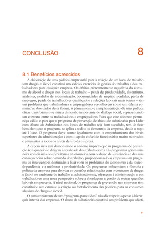 61
CONCLUSÃO 8
8.1 Benefícios acrescidos
A elaboração de uma política empresarial para a criação de um local de trabalho
sem drogas e álcool constitui um valioso exercício de gestão do trabalho e dos tra-
balhadores para qualquer empresa. Os efeitos crescentemente negativos do consu-
mo de álcool e drogas nos locais de trabalho – perda de produtividade, absentismo,
acidentes, pedidos de indemnização, oportunidades de negócio perdidas, perda de
empregos, perda de trabalhadores qualiﬁcados e relações laborais mais tensas – são
um problema que trabalhadores e empregadores reconhecem como um dilema co-
mum. Se abordados desta forma, o planeamento e a implementação de uma política
eﬁcaz transformam-se numa dimensão importante do diálogo social, representando
um contrato entre os trabalhadores e empregadores. Para que esse contrato perma-
neça válido e para que o programa de prevenção de abuso de substâncias para Lidar
com Abuso de Substâncias nos locais de trabalho seja bem-sucedido, tem de ﬁcar
bem claro que o programa se aplica a todos os elementos da empresa, desde o topo
até à base. O programa deve contar igualmente com o empenhamento dos níveis
superiores da administração e com o apoio visível de funcionários muito motivados
e entusiastas a todos os níveis dentro da empresa.
A experiência tem demonstrado o enorme impacto que os programas de preven-
ção têm quando se dirigem à totalidade dos trabalhadores. Os programas geram uma
nova consciência dos problemas relacionados com o abuso de substâncias e das suas
consequências sobre o mundo do trabalho, proporcionando às empresas um progra-
ma de intervenções destinadas a lidar com os problemas do alcoolismo e da toxico-
dependência e a melhorar a produtividade. Os programas inﬂuenciam a ﬁlosoﬁa e
política da empresa para abordar as questões relacionadas com o consumo de drogas
e álcool no ambiente de trabalho e, adicionalmente, oferecem à administração e aos
trabalhadores uma nova perspectiva sobre a abordagem e gestão de outras questões
laborais em parceria. A nível nacional, os programas de prevenção nas empresas têm
constituído um estímulo à criação ou fortalecimento das políticas para os consumos
abusivos de drogas e álcool.
O tema recorrente de um “programa para todos” não diz respeito apenas à hierar-
quia interna das empresas. O abuso de substâncias constitui um problema que afecta
 