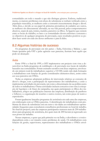 Problemas ligados ao álcool e a drogas no local de trabalho uma evolução para a prevenção
62
comunidades em todo o mundo e que não distingue géneros. Embora, tradicional-
mente, os maiores problemas com abuso de substâncias se tenham veriﬁcado entre a
população masculina, as mulheres estão a consumir crescentemente drogas e álcool.
Além disso, e devido ao seu papel de primeiras prestadoras de cuidados aos outros,
as mulheres são directamente afectadas, na sua vida pessoal, pelos comportamentos
abusivos, sejam de pais, irmãos, maridos, parceiros ou ﬁlhos. As ligações que existem
entre os locais de trabalho, os lares e as comunidades devem enformar a estrutura e
os objectivos de qualquer programa de prevenção, cujos resultados positivos se po-
dem fazer sentir em cada um desses ambientes e para lá deles.
8.2 Algumas histórias de sucesso
Os programas de prevenção em três países – Índia, Eslovénia e Malásia –, que
foram apoiados pela OIT e pelas agências suas parceiras, ilustram bem aquilo que
pode ser alcançado
Índia
Entre 1994 e o ﬁnal de 1999, a OIT implementou um projecto com vista a de-
senvolver na Índia programas de reabilitação e de prevenção nos locais de trabalho
baseados nas comunidades. Foram assinados acordos com doze empresas, envolven-
do um número total de trabalhadores superior a 110 000, tendo sido dada formação
a trabalhadores com funções de gestão considerados elementos-chave, assim como
aos seus parceiros em ONGs.
Todas as empresas adoptaram políticas de intervenção relativas ao consumo de
álcool e drogas, com a participação de representantes dos trabalhadores, e estão a
implementar actividades de prevenção, tais como a disseminação da sua política junto
de todos os trabalhadores. Outras actividades incluem concursos com vista à concep-
ção de logotipos e de frases de campanha, nas quais participaram os ﬁlhos dos tra-
balhadores, artigos nas publicações internas das empresas, distribuição de panﬂetos
e folhetos e a organização de reuniões e outros eventos, tais como peças de teatro e
espectáculos.
Foram igualmente lançados programas de assistência em cada uma das empresas,
em colaboração com as ONGs parceiras. A identiﬁcação de trabalhadores com pro-
blemas de abuso de substâncias está em curso e são dadas aos trabalhadores oportu-
nidades frequentes para consultarem conselheiros proﬁssionais no local de trabalho.
No ﬁnal do projecto, uma das empresas participantes remetera mais de 250 trabalha-
dores para programas de assistência, dos quais mais de 200 haviam já regressado aos
seus postos de trabalho.
Nestas empresas, e quase que pela primeira vez na Índia, o alcoolismo e a toxico-
dependência estão a ser tratados como problemas de saúde. Os trabalhadores com
funções de gestão, supervisores, representantes dos trabalhadores e ONGs envol-
 