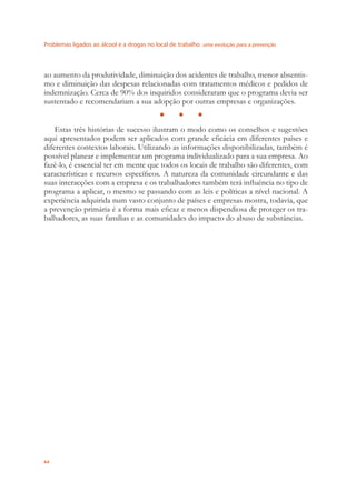 Problemas ligados ao álcool e a drogas no local de trabalho uma evolução para a prevenção
64
ao aumento da produtividade, diminuição dos acidentes de trabalho, menor absentis-
mo e diminuição das despesas relacionadas com tratamentos médicos e pedidos de
indemnização. Cerca de 90% dos inquiridos consideraram que o programa devia ser
sustentado e recomendariam a sua adopção por outras empresas e organizações.
● ● ●
Estas três histórias de sucesso ilustram o modo como os conselhos e sugestões
aqui apresentados podem ser aplicados com grande eﬁcácia em diferentes países e
diferentes contextos laborais. Utilizando as informações disponibilizadas, também é
possível planear e implementar um programa individualizado para a sua empresa. Ao
fazê-lo, é essencial ter em mente que todos os locais de trabalho são diferentes, com
características e recursos especíﬁcos. A natureza da comunidade circundante e das
suas interacções com a empresa e os trabalhadores também terá inﬂuência no tipo de
programa a aplicar, o mesmo se passando com as leis e políticas a nível nacional. A
experiência adquirida num vasto conjunto de países e empresas mostra, todavia, que
a prevenção primária é a forma mais eﬁcaz e menos dispendiosa de proteger os tra-
balhadores, as suas famílias e as comunidades do impacto do abuso de substâncias.
 