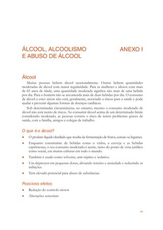 65
ÁLCOOL, ALCOOLISMO
E ABUSO DE ÁLCOOL
ANEXO I
Álcool
Muitas pessoas bebem álcool ocasionalmente. Outras bebem quantidades
moderadas de álcool com maior regularidade. Para as mulheres e idosos com mais
de 65 anos de idade, uma quantidade moderada signiﬁca não mais de uma bebida
por dia. Para o homem não se recomenda mais de duas bebidas por dia. O consumo
de álcool a estes níveis não está, geralmente, associado a riscos para a saúde e pode
ajudar a prevenir algumas formas de doenças cardíacas.
Sob determinadas circunstâncias, no entanto, mesmo o consumo moderado de
álcool não está isento de riscos. Ao consumir álcool acima de um determinado limite
considerado moderado, as pessoas correm o risco de terem problemas graves de
saúde, com a família, amigos e colegas de trabalho.
O que é o álcool?
O produto líquido destilado que resulta da fermentação de frutos, cereais ou legumes.●
Enquanto constituinte de bebidas como o vinho, a cerveja e as bebidas●
espirituosas, o seu consumo moderado é aceite, tanto do ponto de vista jurídico
como social, em muitas culturas em todo o mundo.
Também é usado como solvente, anti-séptico e sedativo.●
Um depressor em pequenas doses, aliviando tensões e ansiedade e reduzindo as●
inibições.
Tem elevado potencial para abuso de substâncias.●
Possíveis efeitos
Redução do controlo motor●
Alterações sensoriais●
 