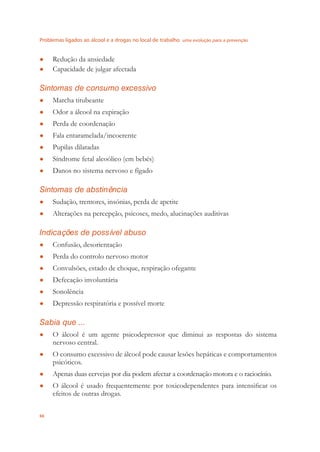 Problemas ligados ao álcool e a drogas no local de trabalho uma evolução para a prevenção
66
Redução da ansiedade●
Capacidade de julgar afectada●
Sintomas de consumo excessivo
Marcha titubeante●
Odor a álcool na expiração●
Perda de coordenação●
Fala entaramelada/incoerente●
Pupilas dilatadas●
Síndrome fetal alcoólico (em bebés)●
Danos no sistema nervoso e fígado●
Sintomas de abstinência
Sudação, tremores, insónias, perda de apetite●
Alterações na percepção, psicoses, medo, alucinações auditivas●
Indicações de possível abuso
Confusão, desorientação●
Perda do controlo nervoso motor●
Convulsões, estado de choque, respiração ofegante●
Defecação involuntária●
Sonolência●
Depressão respiratória e possível morte●
Sabia que ...
O álcool é um agente psicodepressor que diminui as respostas do sistema●
nervoso central.
O consumo excessivo de álcool pode causar lesões hepáticas e comportamentos●
psicóticos.
Apenas duas cervejas por dia podem afectar a coordenação motora e o raciocínio.●
O álcool é usado frequentemente por toxicodependentes para intensiﬁcar os●
efeitos de outras drogas.
 