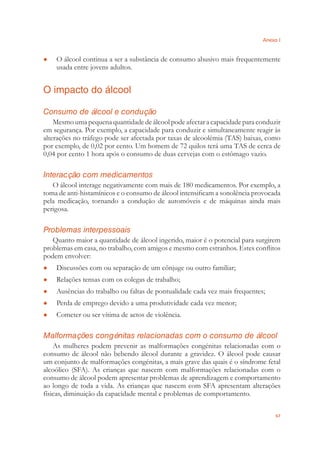 Anexo I
67
O álcool continua a ser a substância de consumo abusivo mais frequentemente●
usada entre jovens adultos.
O impacto do álcool
Consumo de álcool e condução
Mesmo uma pequena quantidade de álcool pode afectar a capacidade para conduzir
em segurança. Por exemplo, a capacidade para conduzir e simultaneamente reagir às
alterações no tráfego pode ser afectada por taxas de alcoolémia (TAS) baixas, como
por exemplo, de 0,02 por cento. Um homem de 72 quilos terá uma TAS de cerca de
0,04 por cento 1 hora após o consumo de duas cervejas com o estômago vazio.
Interacção com medicamentos
O álcool interage negativamente com mais de 180 medicamentos. Por exemplo, a
toma de anti-histamínicos e o consumo de álcool intensiﬁcam a sonolência provocada
pela medicação, tornando a condução de automóveis e de máquinas ainda mais
perigosa.
Problemas interpessoais
Quanto maior a quantidade de álcool ingerido, maior é o potencial para surgirem
problemas em casa, no trabalho, com amigos e mesmo com estranhos. Estes conﬂitos
podem envolver:
Discussões com ou separação de um cônjuge ou outro familiar;●
Relações tensas com os colegas de trabalho;●
Ausências do trabalho ou faltas de pontualidade cada vez mais frequentes;●
Perda de emprego devido a uma produtividade cada vez menor;●
Cometer ou ser vítima de actos de violência.●
Malformações congénitas relacionadas com o consumo de álcool
As mulheres podem prevenir as malformações congénitas relacionadas com o
consumo de álcool não bebendo álcool durante a gravidez. O álcool pode causar
um conjunto de malformações congénitas, a mais grave das quais é o síndrome fetal
alcoólico (SFA). As crianças que nascem com malformações relacionadas com o
consumo de álcool podem apresentar problemas de aprendizagem e comportamento
ao longo de toda a vida. As crianças que nascem com SFA apresentam alterações
físicas, diminuição da capacidade mental e problemas de comportamento.
 