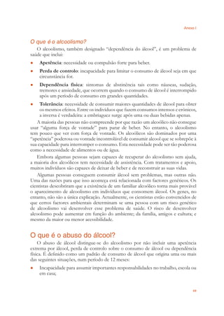 Anexo I
69
O que é o alcoolismo?
O alcoolismo, também designado “dependência do álcool”, é um problema de
saúde que inclui:
Apetência● : necessidade ou compulsão forte para beber.
Perda de controlo● : incapacidade para limitar o consumo de álcool seja em que
circunstância for.
Dependência física● : sintomas de abstinência tais como náuseas, sudação,
tremores e ansiedade, que ocorrem quando o consumo de álcool é interrompido
após um período de consumo em grandes quantidades.
Tolerância● : necessidade de consumir maiores quantidades de álcool para obter
os mesmos efeitos. Entre os indivíduos que fazem consumos intensos e crónicos,
a inversa é verdadeira: a embriaguez surge após uma ou duas bebidas apenas.
A maioria das pessoas não compreende por que razão um alcoólico não consegue
usar “alguma força de vontade” para parar de beber. No entanto, o alcoolismo
tem pouco que ver com força de vontade. Os alcoólicos são dominados por uma
“apetência” poderosa ou vontade incontrolável de consumir alcool que se sobrepõe à
sua capacidade para interromper o consumo. Esta necessidade pode ser tão poderosa
como a necessidade de alimentos ou de água.
Embora algumas pessoas sejam capazes de recuperar do alcoolismo sem ajuda,
a maioria dos alcoólicos tem necessidade de assistência. Com tratamentos e apoio,
muitos indivíduos são capazes de deixar de beber e de reconstruir as suas vidas.
Algumas pessoas conseguem consumir álcool sem problemas, mas outras não.
Uma das razões para que isso aconteça está relacionada com factores genéticos. Os
cientistas descobriram que a existência de um familiar alcoólico torna mais provável
o aparecimento de alcoolismo em indivíduos que consomem álcool. Os genes, no
entanto, não são a única explicação. Actualmente, os cientistas estão convencidos de
que certos factores ambientais determinam se uma pessoa com um risco genético
de alcoolismo vai desenvolver esse problema de saúde. O risco de desenvolver
alcoolismo pode aumentar em função do ambiente; da família, amigos e cultura; e
mesmo da maior ou menor acessibilidade.
O que é o abuso do álcool?
O abuso de álcool distingue-se do alcoolismo por não incluir uma apetência
extrema por álcool, perda de controlo sobre o consumo de álcool ou dependência
física. É deﬁnido como um padrão de consumo de álcool que origina uma ou mais
das seguintes situações, num período de 12 meses:
Incapacidade para assumir importantes responsabilidades no trabalho, escola ou●
em casa;
 