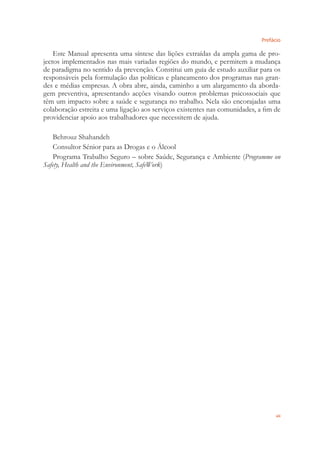 Prefácio
vii
Este Manual apresenta uma síntese das lições extraídas da ampla gama de pro-
jectos implementados nas mais variadas regiões do mundo, e permitem a mudança
de paradigma no sentido da prevenção. Constitui um guia de estudo auxiliar para os
responsáveis pela formulação das políticas e planeamento dos programas nas gran-
des e médias empresas. A obra abre, ainda, caminho a um alargamento da aborda-
gem preventiva, apresentando acções visando outros problemas psicossociais que
têm um impacto sobre a saúde e segurança no trabalho. Nela são encorajadas uma
colaboração estreita e uma ligação aos serviços existentes nas comunidades, a ﬁm de
providenciar apoio aos trabalhadores que necessitem de ajuda.
Behrouz Shahandeh
Consultor Sénior para as Drogas e o Álcool
Programa Trabalho Seguro – sobre Saúde, Segurança e Ambiente (Programme on
Safety, Health and the Environment, SafeWork)
 
