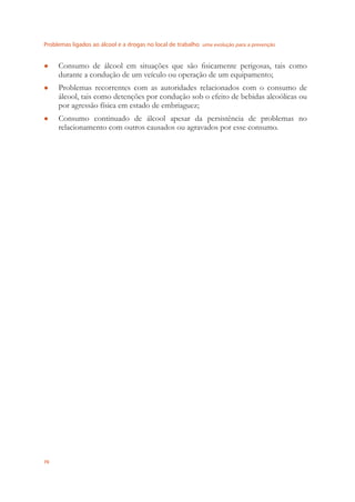 Problemas ligados ao álcool e a drogas no local de trabalho uma evolução para a prevenção
70
Consumo de álcool em situações que são ﬁsicamente perigosas, tais como●
durante a condução de um veículo ou operação de um equipamento;
Problemas recorrentes com as autoridades relacionados com o consumo de●
álcool, tais como detenções por condução sob o efeito de bebidas alcoólicas ou
por agressão física em estado de embriaguez;
Consumo continuado de álcool apesar da persistência de problemas no●
relacionamento com outros causados ou agravados por esse consumo.
 