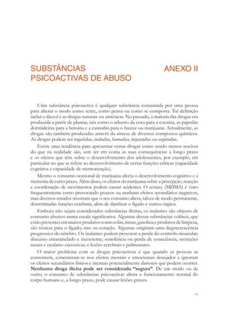 71
SUBSTÂNCIAS
PSICOACTIVAS DE ABUSO
ANEXO II
Uma substância psicoactiva é qualquer substância consumida por uma pessoa
para alterar o modo como sente, como pensa ou como se comporta. Tal deﬁnição
inclui o álcool e as drogas naturais ou sintéticas. No passado, a maioria das drogas era
produzida a partir de plantas, tais como o arbusto da coca para a cocaína, as papoilas
dormideiras para a heroína e a cannabis para o haxixe ou marijuana. Actualmente, as
drogas são também produzidas através da síntese de diversos compostos químicos.
As drogas podem ser ingeridas, inaladas, fumadas, injectadas ou aspiradas.
Existe uma tendência para apresentar certas drogas como sendo menos nocivas
do que na realidade são, sem ter em conta as suas consequências a longo prazo
e os efeitos que têm sobre o desenvolvimento dos adolescentes, por exemplo, em
particular no que se refere ao desenvolvimento de certas funções críticas (capacidade
cognitiva e capacidade de memorização).
Mesmo o consumo ocasional de marijuana afecta o desenvolvimento cognitivo e a
memória de curto prazo. Além disso, os efeitos da marijuana sobre a percepção, reacção
e coordenação de movimentos podem causar acidentes. O ecstasy (MDMA) é visto
frequentemente como provocando poucos ou nenhuns efeitos secundários negativos,
mas diversos estudos mostram que o seu consumo altera, talvez de modo permanente,
determinadas funções cerebrais, além de daniﬁcar o fígado e outros órgãos.
Embora não sejam considerados substâncias ilícitas, os inalantes são objecto de
consumo abusivo numa escala signiﬁcativa. Algumas dessas substâncias voláteis, que
estãopresentesemmuitosprodutoscomocolas,tintas,gasolinaeprodutosdelimpeza,
são tóxicas para o fígado, rins ou coração. Algumas originam uma degenerescência
progressiva do cérebro. Os inalantes podem provocar a perda do controlo muscular;
discurso entaramelado e incoerente; sonolência ou perda de consciência; secreções
nasais e oculares excessivas; e lesões cerebrais e pulmonares.
O maior problema com as drogas psicoactivas é que quando as pessoas as
consomem, concentram-se nos efeitos mentais e emocionais desejados e ignoram
os efeitos secundários físicos e mentais potencialmente danosos que podem ocorrer.
Nenhuma droga ilícita pode ser considerada “segura”. De um modo ou de
outro, o consumo de substâncias psicoactivas altera o funcionamento normal do
corpo humano e, a longo prazo, pode causar lesões graves.
 
