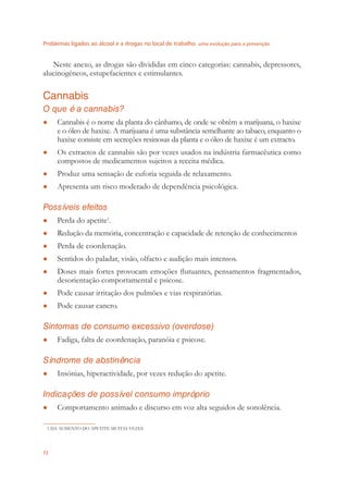 Problemas ligados ao álcool e a drogas no local de trabalho uma evolução para a prevenção
72
Neste anexo, as drogas são divididas em cinco categorias: cannabis, depressores,
alucinogéneos, estupefacientes e estimulantes.
Cannabis
O que é a cannabis?
Cannabis é o nome da planta do cânhamo, de onde se obtêm a marijuana, o haxixe●
e o óleo de haxixe. A marijuana é uma substância semelhante ao tabaco, enquanto o
haxixe consiste em secreções resinosas da planta e o óleo de haxixe é um extracto.
Os extractos de cannabis são por vezes usados na indústria farmacêutica como●
compostos de medicamentos sujeitos a receita médica.
Produz uma sensação de euforia seguida de relaxamento.●
Apresenta um risco moderado de dependência psicológica.●
Possíveis efeitos
Perda do apetite● 1
.
Redução da memória, concentração e capacidade de retenção de conhecimentos●
Perda de coordenação.●
Sentidos do paladar, visão, olfacto e audição mais intensos.●
Doses mais fortes provocam emoções ﬂutuantes, pensamentos fragmentados,●
desorientação comportamental e psicose.
Pode causar irritação dos pulmões e vias respiratórias.●
Pode causar cancro.●
Sintomas de consumo excessivo (overdose)
Fadiga, falta de coordenação, paranóia e psicose.●
Síndrome de abstinência
Insónias, hiperactividade, por vezes redução do apetite.●
Indicações de possível consumo impróprio
Comportamento animado e discurso em voz alta seguidos de sonolência.●
1 DÁ AUMENTO DO APETITE MUITAS VEZES
 