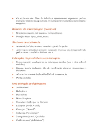 Os recém-nascidos ﬁlhos de indivíduos queconsomem depressores podem●
manifestarsíndromededependência,problemascomportamentaisemalformações
congénitas.
Sintomas de sobredosagem (overdose)
Respiração ofegante, pele pegajosa, pupilas dilatadas.●
Pulsação fraca e rápida, coma, morte.●
Síndrome de abstinência
Ansiedade, insónias, tremores musculares, perda de apetite.●
A interrupção abrupta do consumo ou redução brusca de uma dosagem elevada●
podem causar convulsões, delirium e morte.
Indicações de possível consumo impróprio
Comportamento semelhante ao da embriaguez alcoólica (sem o odor a álcool●
no hálito).
Gaguez, marcha titubeante, falta de coordenação, discurso entaramelado e●
incoerente.
Adormecimento no trabalho, diﬁculdade de concentração.●
Pupilas dilatadas.●
Uma selecção de depressores
Amilobarbital●
Barbitúricos●
Butobarbital●
Benzodiazepinas●
Clorodiazepóxido (por ex. Librium)●
Diazepam (por ex. Valium)●
Oxazepan (“Serenal”)●
Midazolan (“Dormicum”)●
Metaqualona (por ex. Quaalude)●
Óxido nitroso (“gás hilariante”)●
 