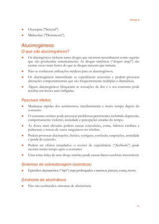 Anexo II
75
Oxazepan ("Serenal")●
Midazolan ("Dormicum")●
Alucinogéneos
O que são alucinogéneos?
Os alucingéneos incluem tanto drogas que ocorrem naturalmente como aquelas●
que são produzidas sinteticamente. As drogas sintéticas (“designer drugs”) são
muitas vezes mais fortes do que as drogas naturais que imitam.
Não se conhecem utilizações médicas para os alucinogéneos.●
Os alucinogéneos intensiﬁcam as experiências sensoriais e podem provocar●
alterações comportamentais que são frequentemente múltiplas e dramáticas.
Alguns alucinogéneos bloqueiam as sensações de dor e o seu consumo pode●
resultar em lesões auto-inﬂigidas.
Possíveis efeitos
Mudanças rápidas dos sentimentos, imediatamente e muito tempo depois do●
consumo.
O consumo crónico pode provocar problemas persistentes incluindo depressão,●
comportamento violento, ansiedade e percepções erradas do tempo.
As doses mais elevadas podem causar convulsões, coma, falência cardíaca e●
pulmonar, e rotura de vasos sanguíneos no cérebro.
Podem provocar alucinações, ilusões, vertigens, confusão, suspeições, ansiedade●
e perda de controlo.
Podem ter efeitos retardados: o reviver de experiências (“● ﬂashbacks”) pode
ocorrer muito tempo após o consumo.
Uma toma única de uma droga sintética pode causar danos cerebrais irreversíveis.●
Sintomas de sobredosagem (overdose)
Episódios alucinatórios (“● trips”) mais prolongados e intensos, psicose, coma, morte.
Síndrome de abstinência
Não são conhecidos sintomas de abstinência.●
 