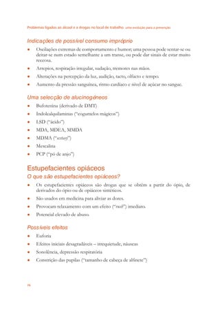 Problemas ligados ao álcool e a drogas no local de trabalho uma evolução para a prevenção
76
Indicações de possível consumo impróprio
Oscilações extremas de comportamento e humor; uma pessoa pode sentar-se ou●
deitar-se num estado semelhante a um transe, ou pode dar sinais de estar muito
receosa.
Arrepios, respiração irregular, sudação, tremores nas mãos.●
Alterações na percepção da luz, audição, tacto, olfacto e tempo.●
Aumento da pressão sanguínea, ritmo cardíaco e nível de açúcar no sangue.●
Uma selecção de alucinogéneos
Bufotenina (derivado de DMT)●
Indolealquilaminas (“cogumelos mágicos”)●
LSD (“ácido”)●
MDA, MDEA, MMDA●
MDMA (“● ecstasy”)
Mescalina●
PCP (“pó de anjo”)●
Estupefacientes opiáceos
O que são estupefacientes opiáceos?
Os estupefacientes opiáceos são drogas que se obtêm a partir do ópio, de●
derivados do ópio ou de opiáceos sintéticos.
São usados em medicina para aliviar as dores.●
Provocam relaxamento com um efeito (“● rush”) imediato.
Potencial elevado de abuso.●
Possíveis efeitos
Euforia●
Efeitos iniciais desagradáveis – irrequietude, náuseas●
Sonolência, depressão respiratória●
Constrição das pupilas (“tamanho de cabeça de alﬁnete”)●
 