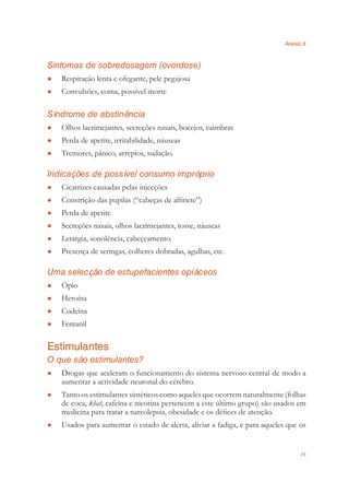Anexo II
77
Sintomas de sobredosagem (overdose)
Respiração lenta e ofegante, pele pegajosa●
Convulsões, coma, possível morte●
Síndrome de abstinência
Olhos lacrimejantes, secreções nasais, bocejos, caimbras●
Perda de apetite, irritabilidade, náuseas●
Tremores, pânico, arrepios, sudação.●
Indicações de possível consumo impróprio
Cicatrizes causadas pelas injecções●
Constrição das pupilas (“cabeças de alﬁnete”)●
Perda de apetite●
Secreções nasais, olhos lacrimejantes, tosse, náuseas●
Letargia, sonolência, cabeçeamento.●
Presença de seringas, colheres dobradas, agulhas, etc.●
Uma selecção de estupefacientes opiáceos
Ópio●
Heroína●
Codeína●
Fentanil●
Estimulantes
O que são estimulantes?
Drogas que aceleram o funcionamento do sistema nervoso central de modo a●
aumentar a actividade neuronal do cérebro.
Tanto os estimulantes sintéticos como aqueles que ocorrem naturalmente (folhas●
de coca, khat, cafeína e nicotina pertencem a este último grupo) são usados em
medicina para tratar a narcolepsia, obesidade e os déﬁces de atenção.
Usados para aumentar o estado de alerta, aliviar a fadiga, e para aqueles que os●
 