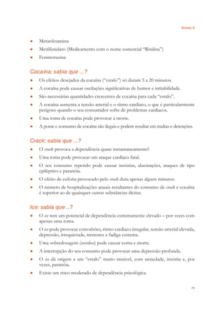 Anexo II
79
Metanfetamina●
Metilfenidato (Medicamento com o nome comercial “Ritalina”)●
Fenmetrazina●
Cocaína: sabia que ...?
Os efeitos desejados da cocaína (“estalo”) só duram 5 a 20 minutos.●
A cocaína pode causar oscilações signiﬁcativas de humor e irritabilidade.●
São necessárias quantidades crescentes de cocaína para cada “estalo”.●
A cocaína aumenta a tensão arterial e o ritmo cardíaco, o que é particularmente●
perigoso quando o seu consumidor sofre de problemas cardíacos.
Uma toma de cocaína pode provocar a morte.●
A posse e consumo de cocaína são ilegais e podem resultar em multas e detenções.●
Crack: sabia que ...?
O● crack provoca a dependência quase instantaneamente?
Uma toma pode provocar um ataque cardíaco fatal.●
O seu consumo repetido pode causar insónias, alucinações, ataques de tipo●
epiléptico e paranóia.
O efeito de euforia provocado pelo● crack dura apenas alguns minutos.
O número de hospitalizações anuais resultantes do consumo de● crack e cocaína
é superior ao de quaisquer outras substâncias ilícitas.
Ice: sabia que ..?
O● ice tem um potencial de dependência extremamente elevado – por vezes com
apenas uma toma.
O● ice pode provocar convulsões, ritmo cardíaco irregular, tensão arterial elevada,
depressão, irrequietude, tremores e fadiga extrema.
Uma sobredosagem (● overdose) pode causar coma e morte.
A interrupção do seu consumo pode provocar uma depressão profunda.●
O● ice dá origem a um “estalo” muito instável, com ansiedade, insónia e, por
vezes, paranóia.
Existe um risco moderado de dependência psicológica.●
 