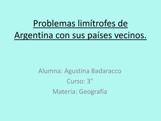 Problemas limítrofes de
Argentina con sus países vecinos.
Alumna: Agustina Badaracco
Curso: 3°
Materia: Geografía
 