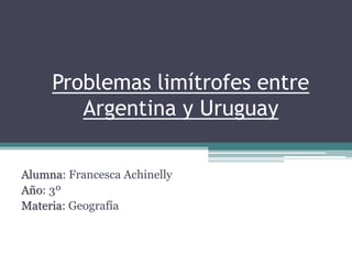 Problemas limítrofes entre
Argentina y Uruguay
Alumna: Francesca Achinelly
Año: 3º
Materia: Geografía
 