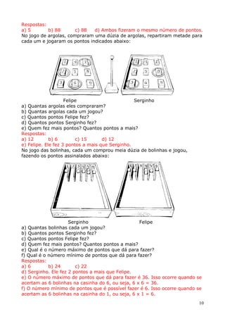 Respostas:
a) 5
b) 88
c) 88
d) Ambos fizeram o mesmo número de pontos.
No jogo de argolas, compraram uma dúzia de argolas, repartiram metade para
cada um e jogaram os pontos indicados abaixo:

Felipe
Serginho
a) Quantas argolas eles compraram?
b) Quantas argolas cada um jogou?
c) Quantos pontos Felipe fez?
d) Quantos pontos Serginho fez?
e) Quem fez mais pontos? Quantos pontos a mais?
Respostas:
a) 12
b) 6
c) 15
d) 12
e) Felipe. Ele fez 3 pontos a mais que Serginho.
No jogo das bolinhas, cada um comprou meia dúzia de bolinhas e jogou,
fazendo os pontos assinalados abaixo:

Serginho
Felipe
a) Quantas bolinhas cada um jogou?
b) Quantos pontos Serginho fez?
c) Quantos pontos Felipe fez?
d) Quem fez mais pontos? Quantos pontos a mais?
e) Qual é o número máximo de pontos que dá para fazer?
f) Qual é o número mínimo de pontos que dá para fazer?
Respostas:
a) 6
b) 24
c) 22
d) Serginho. Ele fez 2 pontos a mais que Felipe.
e) O número máximo de pontos que dá para fazer é 36. Isso ocorre quando se
acertam as 6 bolinhas na casinha do 6, ou seja, 6 x 6 = 36.
f) O número mínimo de pontos que é possível fazer é 6. Isso ocorre quando se
acertam as 6 bolinhas na casinha do 1, ou seja, 6 x 1 = 6.
10

 