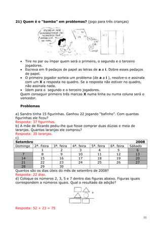 21) Quem é o “bamba” em problemas? (jogo para três crianças)

•

Tire no par ou ímpar quem será o primeiro, o segundo e o terceiro
jogadores.
• Escreva em 9 pedaços de papel as letras de a a i. Dobre esses pedaços
de papel.
• O primeiro jogador sorteia um problema (de a a i ), resolve-o e assinala
com um X a resposta no quadro. Se a resposta não estiver no quadro,
não assinala nada.
• Idem para o segundo e o terceiro jogadores.
Quem conseguir primeiro três marcas X numa linha ou numa coluna será o
vencedor.
Problemas
a) Sandro tinha 15 figurinhas. Ganhou 22 jogando “bafinho”. Com quantas
figurinhas ele ficou?
Resposta: 37 figurinhas.
b) A mãe de Ricardo pediu-lhe que fosse comprar duas dúzias e meia de
laranjas. Quantas laranjas ele comprou?
Resposta: 30 laranjas.
c)
Setembro
2008
Domingo 2ª. Feira 3ª. feira
4ª. feira
5ª. feira
6ª. feira
Sábado
1
2
3
4
5
6
7
8
9
10
11
12
13
14
15
16
17
18
19
20
21
22
23
24
25
26
27
28
29
30
Quantos são os dias úteis do mês de setembro de 2008?
Resposta: 22 dias.
d) Coloque os números 2, 3, 5 e 7 dentro das figuras abaixo. Figuras iguais
correspondem a números iguais. Qual o resultado da adição?

Resposta: 52 + 23 = 75
11

 