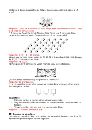 e) Hoje é o dia do aniversário de Felipe. Quantos anos ele terá daqui a 12
anos?

Resposta: Como há 9 velinhas no bolo, Felipe está completando 9 anos. Daqui
a 12 anos ele terá 21 anos.
f) A classe de Serginho tem 6 fileiras. Cada fileira tem 5 carteiras. Uma
carteira está sempre vazia. Quantos alunos há na classe dele?

Resposta: 6 x 5 – 1 = 29 alunos.
g) Ana saiu de casa com 4 notas de R$ 10,00 e 5 moedas de R$ 1,00. Gastou
R$ 23,00. Com quanto ela ficou?
Resposta: R$ 22,00.
h) Para prender 5 camisas no varal, mamãe usou 6 prendedores.

Quantos serão necessários para prender 17 camisas?
Resposta: 18 prendedores.
i) Há três cartões numerados virados de costas. Descubra que número fica
formado pelos cartões.

Sugestões:
• Primeiro cartão: o menor número ímpar que existe.
• Segundo cartão: soma do número do primeiro cartão com o número do
terceiro.
• Terceiro cartão: número que representa meia dúzia.
Resposta: O número formado é 176.
22) Compra na papelaria
Um caderno custa R$ 2,00. Uma caneta custa R$ 0,80. Pedrinho tem R$ 4,00.
a) Pedrinho pode comprar os dois objetos?
12

 