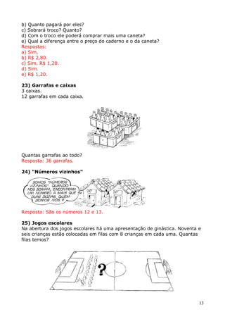 b) Quanto pagará por eles?
c) Sobrará troco? Quanto?
d) Com o troco ele poderá comprar mais uma caneta?
e) Qual a diferença entre o preço do caderno e o da caneta?
Respostas:
a) Sim.
b) R$ 2,80.
c) Sim. R$ 1,20.
d) Sim.
e) R$ 1,20.
23) Garrafas e caixas
3 caixas.
12 garrafas em cada caixa.

Quantas garrafas ao todo?
Resposta: 36 garrafas.
24) “Números vizinhos”

Resposta: São os números 12 e 13.
25) Jogos escolares
Na abertura dos jogos escolares há uma apresentação de ginástica. Noventa e
seis crianças estão colocadas em filas com 8 crianças em cada uma. Quantas
filas temos?

13

 