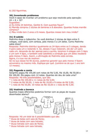 b) 202 figurinhas.
30) Inventando problemas
Você é capaz de inventar um problema que seja resolvido pela operação:
24 + 8 = 32?
Sugestões:
a) Eu tinha 24 bolinhas. Ganhei 8. Com quantas fiquei?
b) Mamãe comprou 2 dúzias de bananas e 8 abacates. Quantas frutas mamãe
comprou?
c) Meu irmão tem 2 anos e 8 meses. Quantos meses tem meu irmão?
31) O sabido
Pedrinho disse a Joãozinho: Se você distribuir 2 dúzias de lápis entre 5
colegas, você dará, com certeza, pelo menos 5 a um deles. Como Pedrinho
sabia disso?
Resposta: Pedrinho distribui igualmente os 24 lápis entre os 5 colegas, dando
4 para cada um e restando 4. Se, desses 4 que restaram, ele der um para
cada um, deixando de dar apenas para o quinto, teremos 4 colegas com 5 lápis
e um com 4 lápis, e também está satisfeita a condição que um deles receberá
pelo menos 5 lápis. Assim, a afirmação de Pedrinho está correta.
Agora, é a sua vez de resolver:
Se na sua classe há 40 alunos, podemos garantir que pelo menos 4 fazem
aniversário no mesmo mês. Explique por quê. (Lembre-se de que 1 ano tem
12 meses).
32) Pagando a conta
Serginho pagou R$ 155,00 com notas de R$ 5,00, R$ 10,00, R$ 50,00 e
R$ 100,00. Ele pagou com 12 notas. Quantas ele deu de cada uma?
Resposta: Há três possibilidades, que são:
* 1 nota de R$ 100,00 e 11 notas de R$ 5,00;
* 2 notas de R$ 50,00; 1 nota de R$ 10,00 e 9 notas de R$ 5,00;
* 1 nota de R$ 50,00; 10 notas de R$ 10,00 e 1 nota de R$ 5,00.
33) Vestindo a boneca
Quantos trajes diferentes podemos formar com as peças de roupas
desenhadas abaixo?

Resposta: Há um total de 6 possibilidades que são:
* blusa de bolas com saia de flores;
* blusa de bolas com saia listrada;
* blusa listrada com saia de flores;
* blusa listrada com saia listrada;
15

 