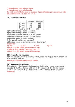 * blusa branca com saia de flores;
* blusa branca com saia listrada.
Ou há 3 possibilidades para as blusas e 2 possibilidades para as saias, o total
de possibilidades é 6, pois 2 x 3 = 6.
34) Estatística escolar
Meninos
Meninas
1ª. série
140
110
2ª. série
120
115
3ª. série
110
125
4ª. série
140
125
a) Quantas crianças há no 1ª. série?
b) Quantas crianças há na 4ª. série?
c) Quantos meninos há nas 2ª. e 3ª. séries?
d) Quantos meninas há nas 1ª. e 3ª. séries?
e) Em que séries há mais meninos?
f) Em que séries há mais meninas?
g) Em que séries há o mesmo número de crianças?
Respostas:
a) 250
b) 265
c) 230
d) 235
e) Nas 1ª. e 4ª. séries, cada uma com 140.
f) Nas 3ª. e 4ª. séries, cada uma com 125.
g) Nas 2ª. e 3ª. séries temos 235 crianças.
35) Juquinha no elevador
Tomei o elevador. Desci 5 andares, subi 6, desci 7 e cheguei no 2º. Andar. Em
que andar eu estava?
Resposta: Juquinha estava no 8º. andar.
36) As casas dos sitiantes
Três sitiantes – Sr. Manoel, Sr. Joaquim e Sr. Oliveira – moram na mesma
estrada. O Sr. Manoel mora a 10 km do Sr. Joaquim. O Sr. Oliveira mora a
2 km do Sr. Joaquim. A que distância o Sr. Manoel mora do Sr. Oliveira?
Resposta:

16

 