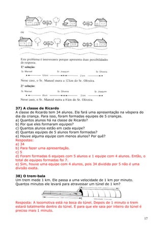 37) A classe de Ricardo
A classe de Ricardo tem 34 alunos. Ela fará uma apresentação na véspera do
dia da criança. Para isso, foram formadas equipes de 5 crianças.
a) Quantos alunos há na classe de Ricardo?
b) Por que eles formaram equipes?
c) Quantos alunos estão em cada equipe?
d) Quantas equipes de 5 alunos foram formadas?
e) Houve alguma equipe com menos alunos? Por quê?
Respostas:
a) 34
b) Para fazer uma apresentação.
c) 5
d) Foram formadas 6 equipes com 5 alunos e 1 equipe com 4 alunos. Então, o
total de equipes formadas foi 7.
e) Sim, houve uma equipe com 4 alunos, pois 34 dividido por 5 não é uma
divisão exata.
38) O trem-bala
Um trem mede 1 km. Ele passa a uma velocidade de 1 km por minuto.
Quantos minutos ele levará para atravessar um túnel de 1 km?

Resposta: A locomotiva está na boca do túnel. Depois de 1 minuto o trem
estará totalmente dentro do túnel. E para que ele saia por inteiro do túnel é
preciso mais 1 minuto.
17

 