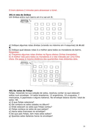 O trem demora 2 minutos para atravessar o túnel.
39) A rota do ônibus
Um ônibus entra num bairro em A e sai em B:

a) Indique algumas rotas diretas (virando no máximo em 4 esquinas) de A até
B.
b) Indique qual dessas rotas é a melhor para todos os moradores do bairro.
Respostas:
a) Traçamos algumas rotas diretas na figura abaixo (linhas tracejadas).
b) A melhor rota para todos os moradores é a rota indicada por uma linha
cheia. Ela passa à mesma distância dos quarteirões mais distantes dela.

40) Os selos de Felipe
Felipe, mexendo na sua coleção de selos, resolveu contar os que estavam
soltos num envelope: 14 selos brasileiros, 13 argentinos, 10 uruguaios, 7
mexicanos, 6 japoneses e alguns italianos. No envelope estava escrito: total de
selos: 58.
a) O que Felipe coleciona?
b) Ele contava os selos colados no álbum?
c) Onde estavam os selos que Felipe contou?
d) Felipe contava os selos de que países?
e) Havia selos franceses no envelope?
f) De que país Felipe, tem mais selos soltos?
g) Quantos selos italianos havia no envelope?

18

 