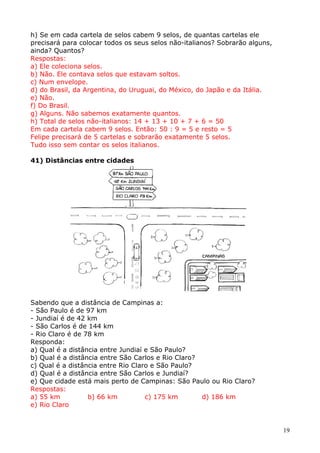 h) Se em cada cartela de selos cabem 9 selos, de quantas cartelas ele
precisará para colocar todos os seus selos não-italianos? Sobrarão alguns,
ainda? Quantos?
Respostas:
a) Ele coleciona selos.
b) Não. Ele contava selos que estavam soltos.
c) Num envelope.
d) do Brasil, da Argentina, do Uruguai, do México, do Japão e da Itália.
e) Não.
f) Do Brasil.
g) Alguns. Não sabemos exatamente quantos.
h) Total de selos não-italianos: 14 + 13 + 10 + 7 + 6 = 50
Em cada cartela cabem 9 selos. Então: 50 : 9 = 5 e resto = 5
Felipe precisará de 5 cartelas e sobrarão exatamente 5 selos.
Tudo isso sem contar os selos italianos.
41) Distâncias entre cidades

Sabendo que a distância de Campinas a:
- São Paulo é de 97 km
- Jundiaí é de 42 km
- São Carlos é de 144 km
- Rio Claro é de 78 km
Responda:
a) Qual é a distância entre Jundiaí e São Paulo?
b) Qual é a distância entre São Carlos e Rio Claro?
c) Qual é a distância entre Rio Claro e São Paulo?
d) Qual é a distância entre São Carlos e Jundiaí?
e) Que cidade está mais perto de Campinas: São Paulo ou Rio Claro?
Respostas:
a) 55 km
b) 66 km
c) 175 km
d) 186 km
e) Rio Claro

19

 