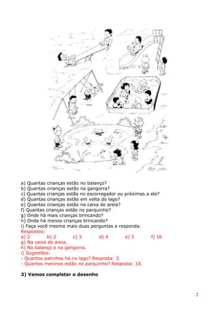 a) Quantas crianças estão no balanço?
b) Quantas crianças estão na gangorra?
c) Quantas crianças estão no escorregador ou próximas a ele?
d) Quantas crianças estão em volta do lago?
e) Quantas crianças estão na caixa de areia?
f) Quantas crianças estão no parquinho?
g) Onde há mais crianças brincando?
h) Onde há menos crianças brincando?
i) Faça você mesmo mais duas perguntas e responda.
Respostas:
a) 2
b) 2
c) 3
d) 4
e) 5
f) 16
g) Na caixa de areia.
h) No balanço e na gangorra.
i) Sugestões:
- Quantos patinhos há no lago? Resposta: 3.
- Quantos meninos estão no parquinho? Resposta: 10.
3) Vamos completar o desenho

2

 