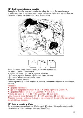 42) Em busca do tesouro perdido
Juquinha e Zezinho estavam xeretando o baú da vovó. De repente, uma
grande surpresa: encontraram um mapa todo amarelado pelo tempo. Era um
mapa do tesouro e estava todo cheio de números.

Atrás do mapa havia desenhos de dados e estava escrito:
No jogo do dado, uma charada.
1 jogada máxima. Liga com 4 jogadas mínimas.
Liga com 5 jogadas médias. Liga com a soma de tudo.
Liga com 1 a menos da soma de tudo.
Aí está o tesouro perdido.
Vamos ajudar Juquinha e Zezinho a decifrar a charada e decifrar e encontrar o
tesouro?
Resposta:
* 1 jogada máxima: 6.
* Liga com 4 jogadas mínimas: 4 x 1 = 4. Então, ligamos o 6 com o 4.
* 5 jogadas médias: 5 x 3 = 15. Ligamos o 4 com o 15.
* Soma de tudo: 6 + 4 + 15 = 25. Ligamos o 15 com o 25.
Um a menos a soma de tudo: 25 – 1 = 24. Ligamos o 25 com o 24.
Aí está o tesouro – debaixo da árvore, no número 24. E o caminho para chegar
até ele já ficou traçado.
43) Interpretando gráficos
Ao perguntar a uma classe de 32 alunos de 2ª. série: “De qual esporte vocês
mais gostam?”, as respostas foram as do gráfico:
20

 