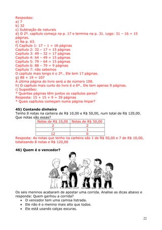 Respostas:
a) 7
b) 32
c) Subtração de naturais
d) O 2º. capítulo começa na p. 17 e termina na p. 31. Logo: 31 – 16 = 15
páginas.
e) Na p. 63.
f) Capítulo 1: 17 – 1 = 16 páginas
Capítulo 2: 32 – 17 = 15 páginas
Capítulo 3: 49 – 32 = 17 páginas
Capítulo 4: 64 – 49 = 15 páginas
Capítulo 5: 79 – 64 = 15 páginas
Capítulo 6: 88 – 79 = 9 páginas
Capítulo 7: não sabemos
O capítulo mais longo é o 3º.. Ele tem 17 páginas.
g) 88 + 19 = 107
A última página do livro será a de número 108.
h) O capítulo mais curto do livro é o 6º.. Ele tem apenas 9 páginas.
i) Sugestões:
* Quantas páginas têm juntos os capítulos pares?
Resposta: 15 + 15 + 9 = 39 páginas
* Quais capítulos começam numa página ímpar?
45) Contando dinheiro
Tenho 8 notas na carteira de R$ 10,00 e R$ 50,00, num total de R$ 120,00.
Que notas são essas?
Notas de R$ 10,00 Notas de R$ 50,00
2
2
7
1
12
0
Resposta: As notas que tenho na carteira são 1 de R$ 50,00 e 7 de R$ 10,00,
totalizando 8 notas e R$ 120,00
46) Quem é o vencedor?

Os seis meninos acabaram de apostar uma corrida. Analise as dicas abaixo e
responda: Quem ganhou a corrida?
• O vencedor tem uma camisa listrada.
• Ele não é o menino mais alto que todos.
• Ele está usando calças escuras.
22

 