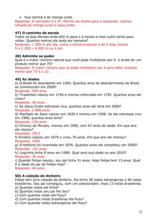• Sua camisa é de manga curta.
Resposta: O vencedor é o 2º. Menino da direita para a esquerda: camisa
listrada de manga curta e calça preta.
47) O caminho da escola
Todos os dias Renata anda 600 m para ir à escola e mais outro tanto para
voltar. Quantos metros ela anda por semana?
Resposta: 1 200 m por dia, como a semana escolar é de 5 dias, temos
5 x 1 200 = 6 000 m ou 6 km
48) Adivinhe se puder
Qual é o maior número natural que você pode multiplicar por 6 e ainda ter um
produto menor que 75?
Resposta: O maior número que se pode multiplicar por 6 para obter produto
menor que 75 é o 12.
49) As idades
a) O Brasil foi descoberto em 1500. Quantos anos de descobrimento do Brasil
se comemoram em 2009?
Resposta: 509 anos
b) Tiradentes nasceu em 1746 e morreu enforcado em 1792. Quantos anos ele
viveu?
Resposta: 46 anos
c) Se Jesus Cristo estivesse vivo, quantos anos ele teria em 2008?
Resposta: 2 008 anos
d) Machado de Assis nasceu em 1839 e morreu em 1908. Se ele estivesse vivo
em 1989, quantos anos teria?
Resposta: 150 anos
e) Vinicius de Moraes, morreu em 1980, com 67 anos de idade. Em que ano
ele nasceu?
Resposta: 1913
f) Einstein nasceu em 1879 e viveu 76 anos. Em que ano ele morreu?
Resposta: 1955
g) O telefone foi inventado em 1876. Quantos anos ele completou em 2008?
Resposta: 132 anos
h) Juquinha tinha 9 anos em 1989. Qual será sua idade no ano 2010?
Resposta: 30 anos
i) Quando Felipe nasceu, seu pai tinha 31 anos. Hoje Felipe tem 13 anos. Qual
é a idade do pai de Felipe hoje?
Resposta: 44 anos
50) A coleção de dinheiro
Felipe tem uma coleção de dinheiro. Ele tinha 28 notas estrangeiras e 46 notas
brasileiras. Seu pai conseguiu, com um colecionador, mais 13 notas brasileiras.
a) Quantas notas ele tinha?
b) Quantas notas seu pai lhe deu?
c) Com quantas notas ele ficou?
d) Com quantas notas brasileiras ele ficou?
e) Com quantas notas estrangeiras ele ficou?
23

 