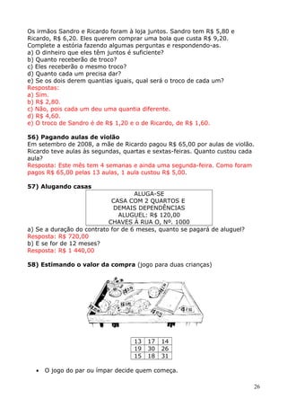 Os irmãos Sandro e Ricardo foram à loja juntos. Sandro tem R$ 5,80 e
Ricardo, R$ 6,20. Eles querem comprar uma bola que custa R$ 9,20.
Complete a estória fazendo algumas perguntas e respondendo-as.
a) O dinheiro que eles têm juntos é suficiente?
b) Quanto receberão de troco?
c) Eles receberão o mesmo troco?
d) Quanto cada um precisa dar?
e) Se os dois derem quantias iguais, qual será o troco de cada um?
Respostas:
a) Sim.
b) R$ 2,80.
c) Não, pois cada um deu uma quantia diferente.
d) R$ 4,60.
e) O troco de Sandro é de R$ 1,20 e o de Ricardo, de R$ 1,60.
56) Pagando aulas de violão
Em setembro de 2008, a mãe de Ricardo pagou R$ 65,00 por aulas de violão.
Ricardo teve aulas às segundas, quartas e sextas-feiras. Quanto custou cada
aula?
Resposta: Este mês tem 4 semanas e ainda uma segunda-feira. Como foram
pagos R$ 65,00 pelas 13 aulas, 1 aula custou R$ 5,00.
57) Alugando casas
ALUGA-SE
CASA COM 2 QUARTOS E
DEMAIS DEPENDÊNCIAS
ALUGUEL: R$ 120,00
CHAVES À RUA O, Nº. 1000
a) Se a duração do contrato for de 6 meses, quanto se pagará de aluguel?
Resposta: R$ 720,00
b) E se for de 12 meses?
Resposta: R$ 1 440,00
58) Estimando o valor da compra (jogo para duas crianças)

13
19
15
•

17
30
18

14
26
31

O jogo do par ou ímpar decide quem começa.
26

 
