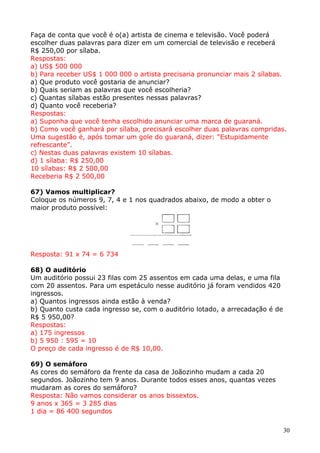 Faça de conta que você é o(a) artista de cinema e televisão. Você poderá
escolher duas palavras para dizer em um comercial de televisão e receberá
R$ 250,00 por sílaba.
Respostas:
a) US$ 500 000
b) Para receber US$ 1 000 000 o artista precisaria pronunciar mais 2 sílabas.
a) Que produto você gostaria de anunciar?
b) Quais seriam as palavras que você escolheria?
c) Quantas sílabas estão presentes nessas palavras?
d) Quanto você receberia?
Respostas:
a) Suponha que você tenha escolhido anunciar uma marca de guaraná.
b) Como você ganhará por sílaba, precisará escolher duas palavras compridas.
Uma sugestão é, após tomar um gole do guaraná, dizer: “Estupidamente
refrescante”.
c) Nestas duas palavras existem 10 sílabas.
d) 1 sílaba: R$ 250,00
10 sílabas: R$ 2 500,00
Receberia R$ 2 500,00
67) Vamos multiplicar?
Coloque os números 9, 7, 4 e 1 nos quadrados abaixo, de modo a obter o
maior produto possível:

Resposta: 91 x 74 = 6 734
68) O auditório
Um auditório possui 23 filas com 25 assentos em cada uma delas, e uma fila
com 20 assentos. Para um espetáculo nesse auditório já foram vendidos 420
ingressos.
a) Quantos ingressos ainda estão à venda?
b) Quanto custa cada ingresso se, com o auditório lotado, a arrecadação é de
R$ 5 950,00?
Respostas:
a) 175 ingressos
b) 5 950 : 595 = 10
O preço de cada ingresso é de R$ 10,00.
69) O semáforo
As cores do semáforo da frente da casa de Joãozinho mudam a cada 20
segundos. Joãozinho tem 9 anos. Durante todos esses anos, quantas vezes
mudaram as cores do semáforo?
Resposta: Não vamos considerar os anos bissextos.
9 anos x 365 = 3 285 dias
1 dia = 86 400 segundos
30

 
