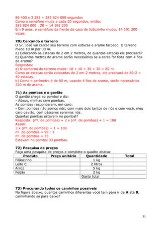86 400 x 3 285 = 283 824 000 segundos
Como o semáforo muda a cada 20 segundos, então:
283 824 000 : 20 = 14 191 200
Em 9 anos, o semáforo da frente da casa de Joãozinho mudou 14 191 200
vezes.
70) Cercando o terreno
O Sr. José vai cercar seu terreno com estacas e arame farpado. O terreno
mede 10 m por 30 m.
a) Colocando as estacas de 2 em 2 metros, de quantas estacas ele precisará?
b) Quantos metros de arame serão necessários se a cerca for feita com 4 fios
de arame?
Respostas:
a) O contorno do terreno mede: 10 + 10 + 30 + 30 = 80 m
Como as estacas serão colocadas de 2 em 2 metros, ele precisará de 80:2 =
40 estacas.
b) Como o perímetro é de 80 m, usando 4 fios de arame, serão necessários
320 m de arame.
71) As pombas e o gavião
O gavião chega ao pombal e diz:
- Adeus, minhas cem pombas.
As pombas responderam, em coro:
- Cem pombas não somos nós; com mais dois tantos de nós e com você, meu
caro gavião, cem pássaros seremos nós.
Quantas pombas estavam no pombal?
Resposta: (nº. de pombas) + 2 x (nº. de pombas) + 1 = 100
Assim:
3 x (nº. de pombas) + 1 = 100
nº. de pombas = 99 : 3
nº. de pombas = 33
Estavam no pombal 33 pombas.
72) Pesquisa de preços
Faça uma pesquisa de preços e complete o quadro abaixo:
Produto
Preço unitário
Quantidade
Filãozinho
1 kg
Leite C
2 litros
Arroz
5 kg
Feijão
2 kg
Gasto total

Total

73) Procurando todos os caminhos possíveis
Na figura abaixo, quantos caminhos diferentes você tem para ir de A até B,
caminhando só para baixo?

31

 