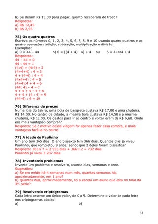 b) Se deram R$ 15,00 para pagar, quanto receberam de troco?
Respostas:
a) R$ 12,45
b) R$ 2,55
75) Os quatro quatros
Escreva os números 0, 1, 2, 3, 4, 5, 6, 7, 8, 9 e 10 usando quatro quatros e as
quatro operações: adição, subtração, multiplicação e divisão.
Exemplos:
a) 0 = 44 – 44
b) 6 = [(4 + 4) : 4] + 4 ou
6 = 4+4/4 + 4
Respostas:
44 – 44 = 0
44 : 44 = 1
(4:4) + (4:4) = 2
(4+4+4) : 4 = 3
4 + (4-4) : 4 = 4
(4x4+4) : 4 = 5
(4+4):4 + 4 = 6
(44: 4) – 4 = 7
4+4+4–4=8
4 + 4 + (4 : 4) = 9
(44-4) : 4 = 10
76) Diferença de preços
Numa loja do bairro, uma bola de basquete custava R$ 17,00 e uma chuteira,
R$ 14,00. No centro da cidade, a mesma bola custava R$ 14,50 e a mesma
chuteira, R$ 12,00. Os gastos para ir ao centro e voltar eram de R$ 6,60. Onde
era mais vantajoso comprar?
Resposta: Se o motivo dessa viagem for apenas fazer essa compra, é mais
vantajoso fazê-la no bairro.
77) A idade de Paulinho
Um ano tem 365 dias. O ano bissexto tem 366 dias. Quantos dias já viveu
Paulinho, que completou 9 anos, sendo que 2 deles foram bissextos?
Resposta: 365 x 7 = 2 555 dias + 366 x 2 = 732 dias
Paulinho já viveu 3 287 dias.
78) Inventando problemas
Invente um problema e resolva-o, usando dias, semanas e anos.
Sugestões:
a) Se em média há 4 semanas num mês, quantas semanas há,
aproximadamente, em 1 ano?
b) Quantos dias, aproximadamente, foi à escola um aluno que está no final da
3ª. série?
79) Resolvendo criptogramas
Cada letra assume um único valor, de 0 a 9. Determine o valor de cada letra
nos criptogramas abaixo:
a)
b)
33

 