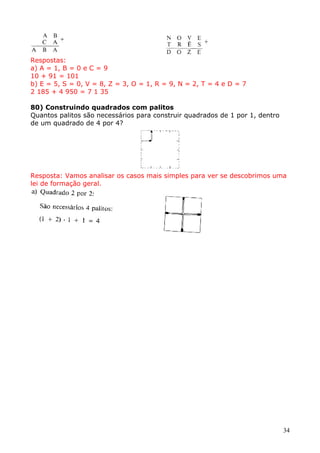 Respostas:
a) A = 1, B = 0 e C = 9
10 + 91 = 101
b) E = 5, S = 0, V = 8, Z = 3, O = 1, R = 9, N = 2, T = 4 e D = 7
2 185 + 4 950 = 7 1 35
80) Construindo quadrados com palitos
Quantos palitos são necessários para construir quadrados de 1 por 1, dentro
de um quadrado de 4 por 4?

Resposta: Vamos analisar os casos mais simples para ver se descobrimos uma
lei de formação geral.

34

 