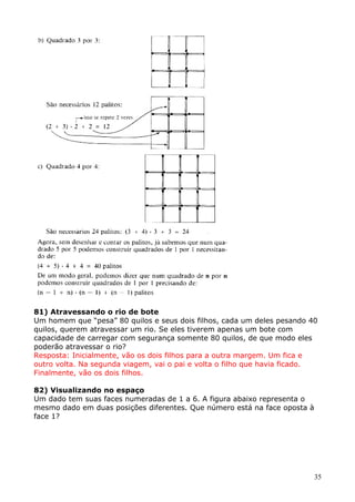 81) Atravessando o rio de bote
Um homem que “pesa” 80 quilos e seus dois filhos, cada um deles pesando 40
quilos, querem atravessar um rio. Se eles tiverem apenas um bote com
capacidade de carregar com segurança somente 80 quilos, de que modo eles
poderão atravessar o rio?
Resposta: Inicialmente, vão os dois filhos para a outra margem. Um fica e
outro volta. Na segunda viagem, vai o pai e volta o filho que havia ficado.
Finalmente, vão os dois filhos.
82) Visualizando no espaço
Um dado tem suas faces numeradas de 1 a 6. A figura abaixo representa o
mesmo dado em duas posições diferentes. Que número está na face oposta à
face 1?

35

 