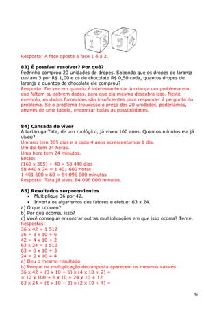 Resposta: A face oposta à face 1 é a 2.
83) É possível resolver? Por quê?
Pedrinho comprou 20 unidades de dropes. Sabendo que os dropes de laranja
custam 3 por R$ 1,00 e os de chocolate R$ 0,50 cada, quantos dropes de
laranja e quantos de chocolate ele comprou?
Resposta: De vez em quando é interessante dar à criança um problema em
que faltem ou sobrem dados, para que ela mesma descubra isso. Neste
exemplo, os dados fornecidos são insuficientes para responder à pergunta do
problema. Se o problema trouxesse o preço das 20 unidades, poderíamos,
através de uma tabela, encontrar todas as possibilidades.
84) Cansada de viver
A tartaruga Tata, de um zoológico, já viveu 160 anos. Quantos minutos ela já
viveu?
Um ano tem 365 dias e a cada 4 anos acrescentamos 1 dia.
Um dia tem 24 horas.
Uma hora tem 24 minutos.
Então:
(160 x 365) + 40 = 58 440 dias
58 440 x 24 = 1 401 600 horas
1 401 600 x 60 = 84 096 000 minutos
Resposta: Tata já viveu 84 096 000 minutos.
85) Resultados surpreendentes
• Multiplique 36 por 42.
• Inverta os algarismos dos fatores e efetue: 63 x 24.
a) O que ocorreu?
b) Por que ocorreu isso?
c) Você consegue encontrar outras multiplicações em que isso ocorra? Tente.
Respostas:
36 x 42 = 1 512
36 = 3 x 10 + 6
42 = 4 x 10 + 2
63 x 24 = 1 512
63 = 6 x 10 + 3
24 = 2 x 10 + 4
a) Deu o mesmo resultado.
b) Porque na multiplicação decomposta aparecem os mesmos valores:
36 x 42 = (3 x 10 + 6) x (4 x 10 + 2) =
= 12 x 100 + 6 x 10 + 24 x 10 + 12
63 x 24 = (6 x 10 + 3) x (2 x 10 + 4) =
36

 