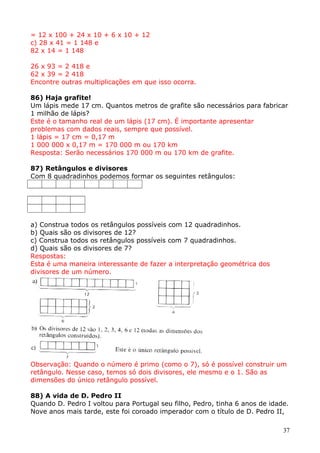 = 12 x 100 + 24 x 10 + 6 x 10 + 12
c) 28 x 41 = 1 148 e
82 x 14 = 1 148
26 x 93 = 2 418 e
62 x 39 = 2 418
Encontre outras multiplicações em que isso ocorra.
86) Haja grafite!
Um lápis mede 17 cm. Quantos metros de grafite são necessários para fabricar
1 milhão de lápis?
Este é o tamanho real de um lápis (17 cm). É importante apresentar
problemas com dados reais, sempre que possível.
1 lápis = 17 cm = 0,17 m
1 000 000 x 0,17 m = 170 000 m ou 170 km
Resposta: Serão necessários 170 000 m ou 170 km de grafite.
87) Retângulos e divisores
Com 8 quadradinhos podemos formar os seguintes retângulos:

a) Construa todos os retângulos possíveis com 12 quadradinhos.
b) Quais são os divisores de 12?
c) Construa todos os retângulos possíveis com 7 quadradinhos.
d) Quais são os divisores de 7?
Respostas:
Esta é uma maneira interessante de fazer a interpretação geométrica dos
divisores de um número.

Observação: Quando o número é primo (como o 7), só é possível construir um
retângulo. Nesse caso, temos só dois divisores, ele mesmo e o 1. São as
dimensões do único retângulo possível.
88) A vida de D. Pedro II
Quando D. Pedro I voltou para Portugal seu filho, Pedro, tinha 6 anos de idade.
Nove anos mais tarde, este foi coroado imperador com o título de D. Pedro II,
37

 